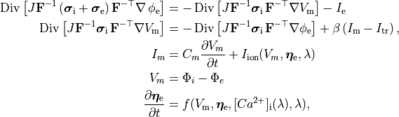 \begin{align}
  %
    \operatorname{Div}\left[J\mathbf{F}^{-1} \left( \boldsymbol{\sigma}_{\mathrm{i}} + \boldsymbol{\sigma}_{\mathrm{e}} \right) \mathbf{F}^{-\top}\nabla\, \phi_{\mathrm{e}}\right]
    &= -\operatorname{Div}\left[J \mathbf{F}^{-1} \boldsymbol{\sigma}_{\mathrm{i}} \, \mathbf{F}^{-\top}\nabla V_{\mathrm{m}}\right] -I_{\rm e} \nonumber \\
  %
    \operatorname{Div}\left[J\mathbf{F}^{-1} \boldsymbol{\sigma}_{\mathrm{i}} \, \mathbf{F}^{-\top} \nabla V_{\mathrm{m}}\right]&=
    -\operatorname{Div}\left[J\mathbf{F}^{-1} \boldsymbol{\sigma}_{\mathrm{i}} \, \mathbf{F}^{-\top}\nabla\phi_{\mathrm{e}} \right]
    + \beta \left( I_{\mathrm{m}} - I_{\mathrm{tr}} \right), \nonumber \\
I_m &= C_m \frac{\partial V_m}{\partial t} + I_{\text{ion}}(V_m,\boldsymbol{\eta}_{\rm e},\lambda) \nonumber \\
   V_m &=  \Phi_i - \Phi_e  \nonumber \\
   \frac{\partial \boldsymbol{\eta}_{\rm e}} {\partial t} &= f(V_{\rm m}, \boldsymbol{\eta}_{\rm e}, [Ca^{2+}]_{\rm i}(\lambda),\lambda), \nonumber
\end{align}
