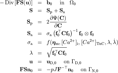 \begin{eqnarray}
    -\operatorname{Div}\left[ \mathbf{F}\mathbf{S}(\mathbf{u})\right] &=& \mathbf{b}_0
    \quad \mbox{ in} \quad \Omega_0  \nonumber \\
    \mathbf{S} &=& \mathbf{S}_\mathrm{p}+ \mathbf{S}_\mathrm{a} \nonumber \\
    \mathbf{S}_{\mathrm{p}} &=& 2 \frac{\partial \Psi(\mathbf{C})}{\partial \mathbf{C}}  \nonumber \\
    \mathbf{S}_{\mathrm{a}} &=& \sigma_{\rm a}\left(\mathbf{f}_0^\top\mathbf{C}\mathbf{f}_0\right)^{-1}\mathbf{f}_0 \otimes \mathbf{f}_0  \nonumber \\
\sigma_{\rm a} &=& f(\boldsymbol{\eta}_{\rm m}, [Ca^{2+}]_{\rm i}, [Ca^{2+}]_{\rm TnC}, \lambda,\dot{\lambda})  \nonumber \\
    \lambda  &=& \sqrt{\mathbf{f}_0^\top \mathbf{C} \mathbf{f}_0}  \nonumber \\
    \mathbf{u}&=&\mathbf{u}_{\mathrm{D},0}\quad\mbox{ on } \Gamma_{\mathrm{D},0}  \nonumber \\
    \mathbf{F}\mathbf{S}\mathbf{n}_0&=&-p J {\bf F}^{-\top}\mathbf{n}_0\quad\mbox{ on } \Gamma_{\mathrm{N},0}  \nonumber
\end{eqnarray}